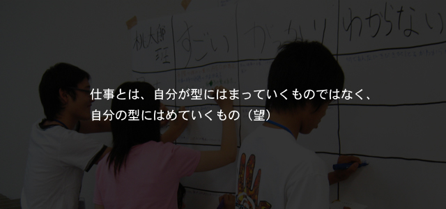 仕事とは、自分が型にはまっていくものではなく、自分の型にはめていくもの（望）