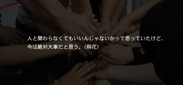 人と関わらなくてもいいんじゃないかって思っていたけど、今は絶対大事だと思う。（桐花）