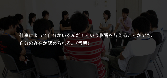 仕事によって自分がいるんだ！という影響を与えることができ、自分の存在が認められる。（哲明）